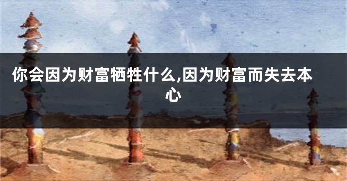 你会因为财富牺牲什么,因为财富而失去本心