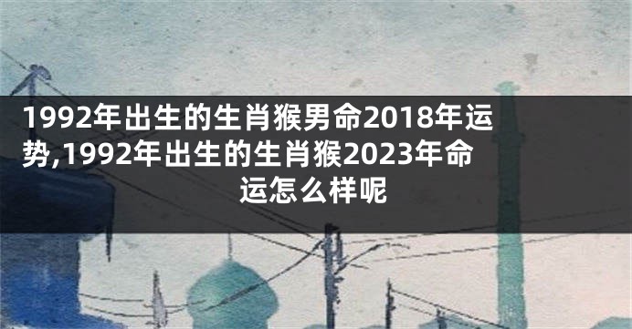 1992年出生的生肖猴男命2018年运势,1992年出生的生肖猴2023年命运怎么样呢