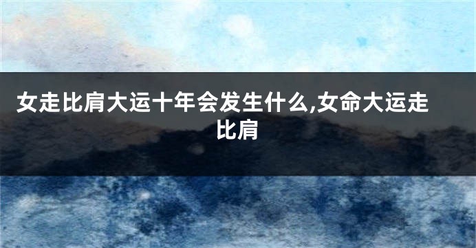 女走比肩大运十年会发生什么,女命大运走比肩