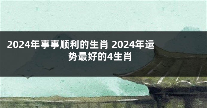 2024年事事顺利的生肖 2024年运势最好的4生肖