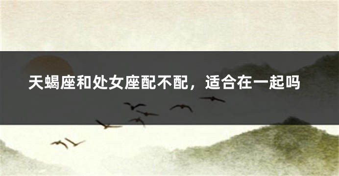 天蝎座和处女座配不配，适合在一起吗