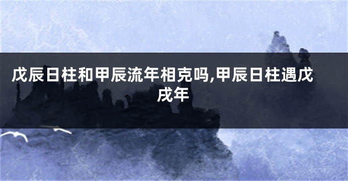 戊辰日柱和甲辰流年相克吗,甲辰日柱遇戊戌年