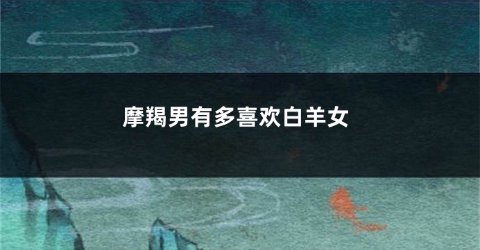 摩羯男有多喜欢白羊女