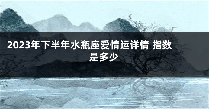 2023年下半年水瓶座爱情运详情 指数是多少