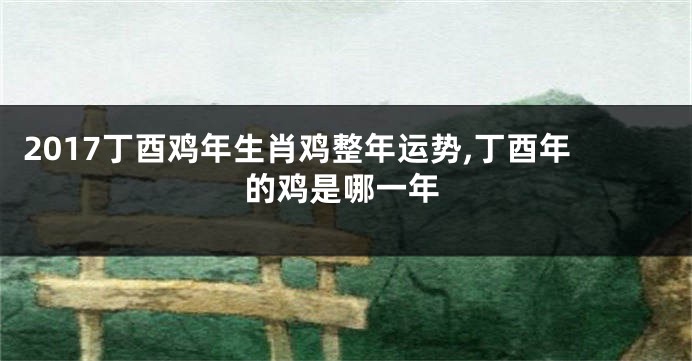 2017丁酉鸡年生肖鸡整年运势,丁酉年的鸡是哪一年