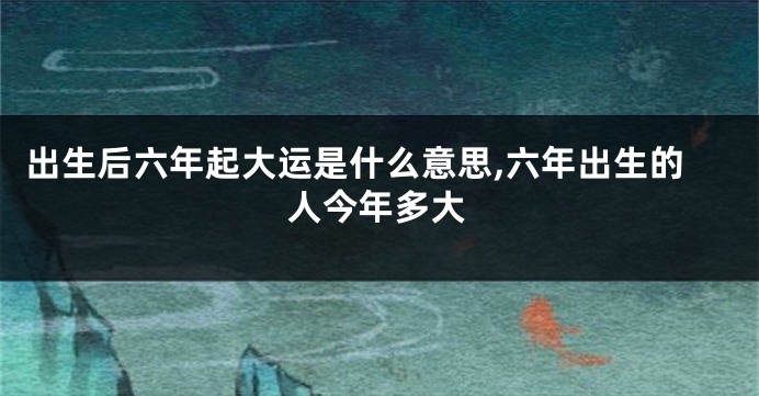 出生后六年起大运是什么意思,六年出生的人今年多大