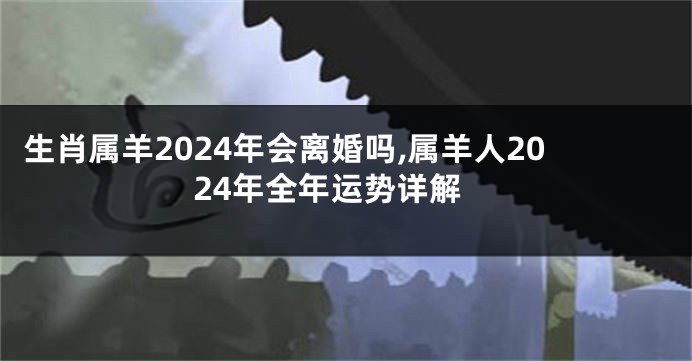 生肖属羊2024年会离婚吗,属羊人2024年全年运势详解