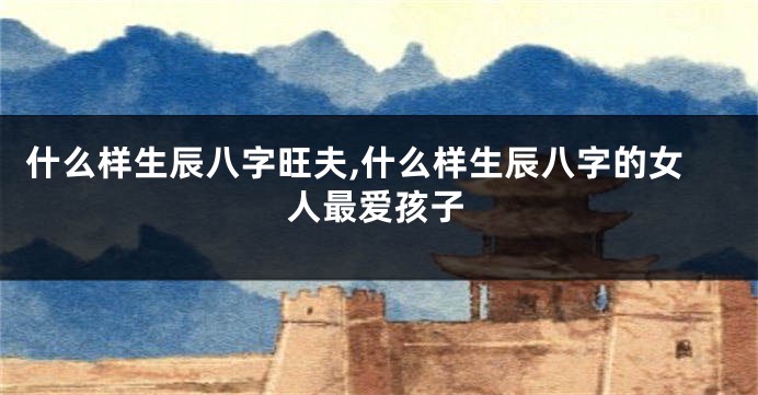 什么样生辰八字旺夫,什么样生辰八字的女人最爱孩子