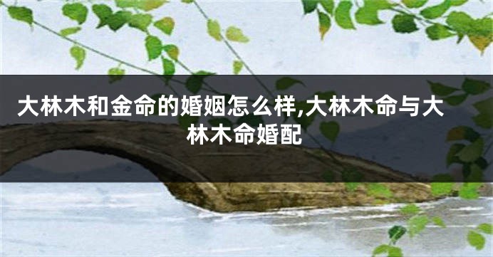大林木和金命的婚姻怎么样,大林木命与大林木命婚配