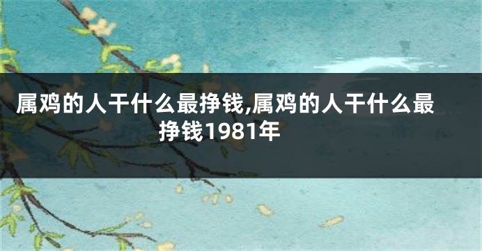 属鸡的人干什么最挣钱,属鸡的人干什么最挣钱1981年
