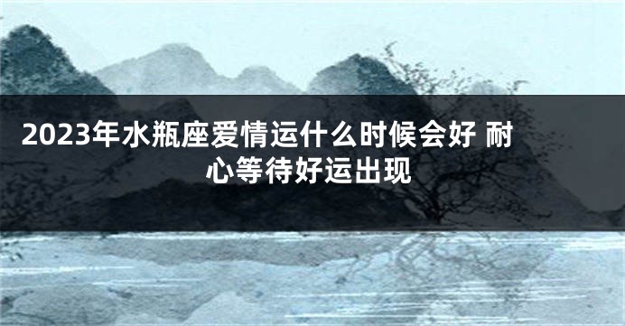 2023年水瓶座爱情运什么时候会好 耐心等待好运出现