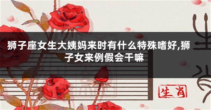 狮子座女生大姨妈来时有什么特殊嗜好,狮子女来例假会干嘛