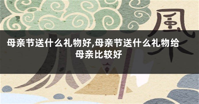 母亲节送什么礼物好,母亲节送什么礼物给母亲比较好