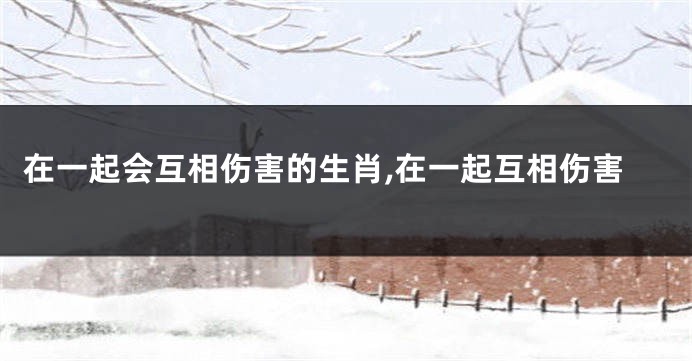 在一起会互相伤害的生肖,在一起互相伤害