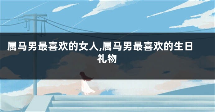 属马男最喜欢的女人,属马男最喜欢的生日礼物