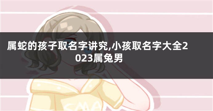 属蛇的孩子取名字讲究,小孩取名字大全2023属兔男