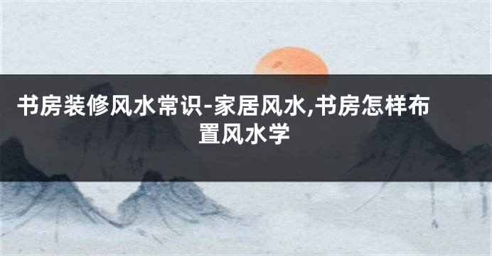 书房装修风水常识-家居风水,书房怎样布置风水学