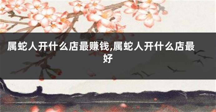 属蛇人开什么店最赚钱,属蛇人开什么店最好