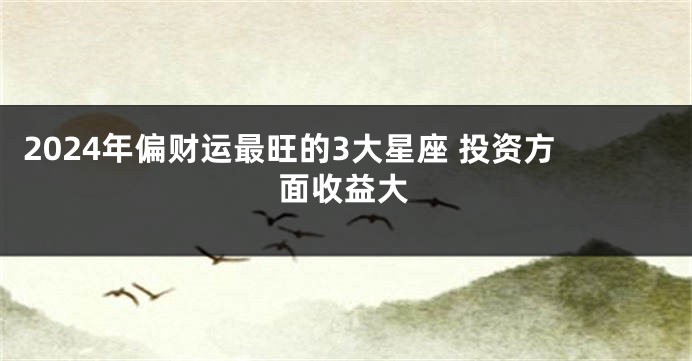 2024年偏财运最旺的3大星座 投资方面收益大