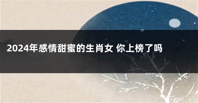 2024年感情甜蜜的生肖女 你上榜了吗