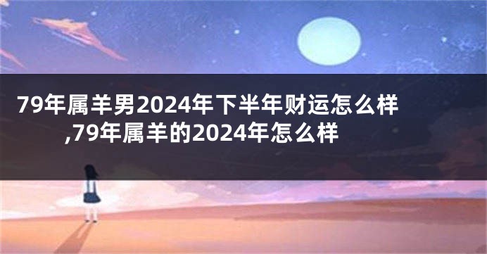 79年属羊男2024年下半年财运怎么样,79年属羊的2024年怎么样