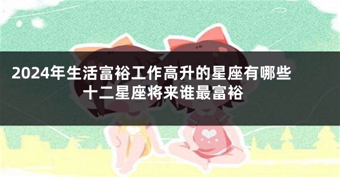 2024年生活富裕工作高升的星座有哪些 十二星座将来谁最富裕