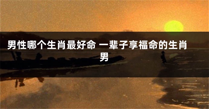 男性哪个生肖最好命 一辈子享福命的生肖男