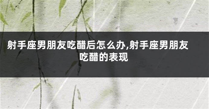 射手座男朋友吃醋后怎么办,射手座男朋友吃醋的表现
