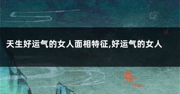 天生好运气的女人面相特征,好运气的女人