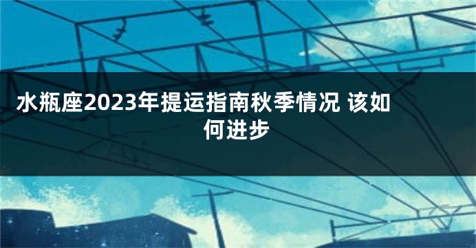 水瓶座2023年提运指南秋季情况 该如何进步