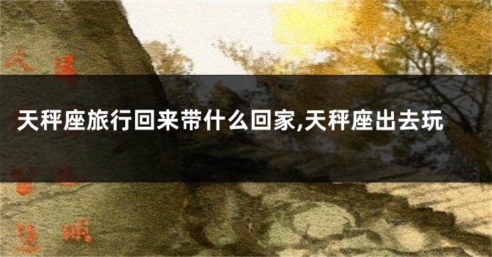 天秤座旅行回来带什么回家,天秤座出去玩
