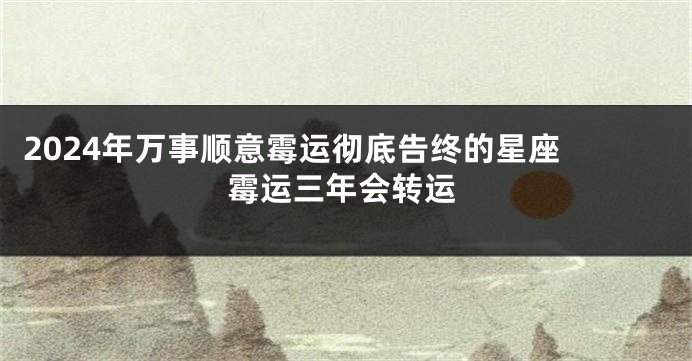 2024年万事顺意霉运彻底告终的星座 霉运三年会转运