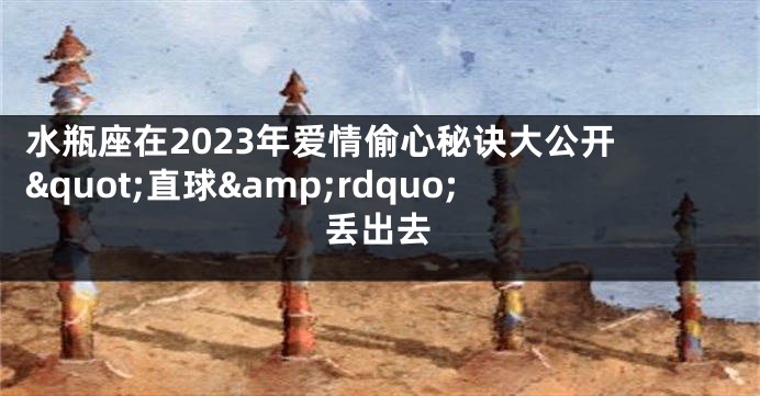 水瓶座在2023年爱情偷心秘诀大公开 &quot;直球&amp;rdquo;丢出去