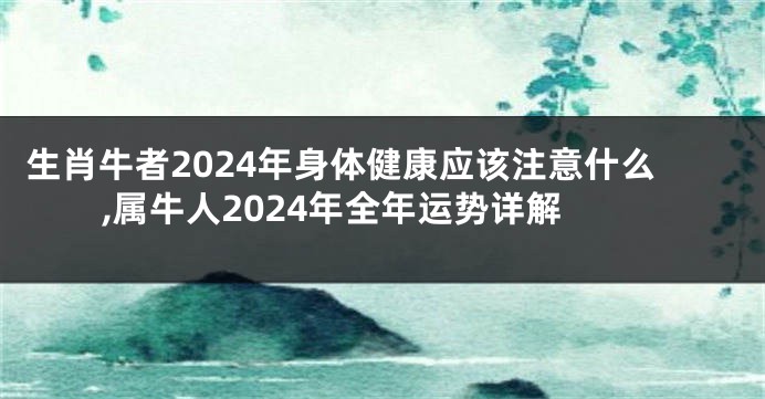 生肖牛者2024年身体健康应该注意什么,属牛人2024年全年运势详解