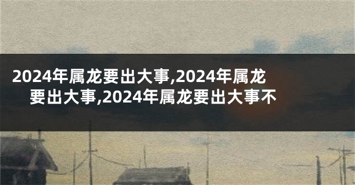 2024年属龙要出大事,2024年属龙要出大事,2024年属龙要出大事不
