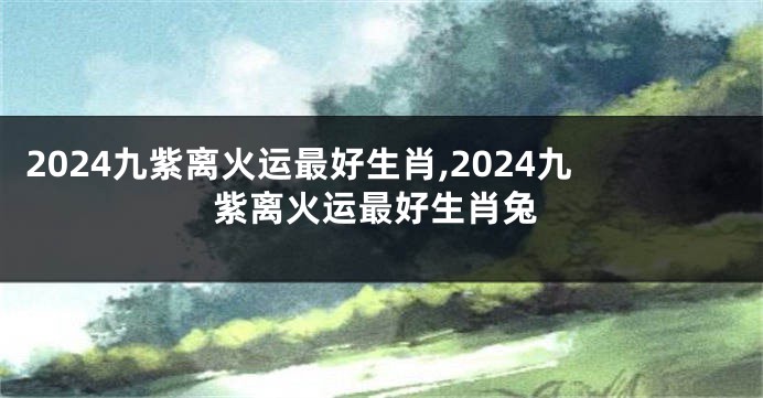 2024九紫离火运最好生肖,2024九紫离火运最好生肖兔