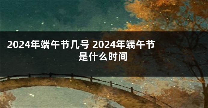 2024年端午节几号 2024年端午节是什么时间