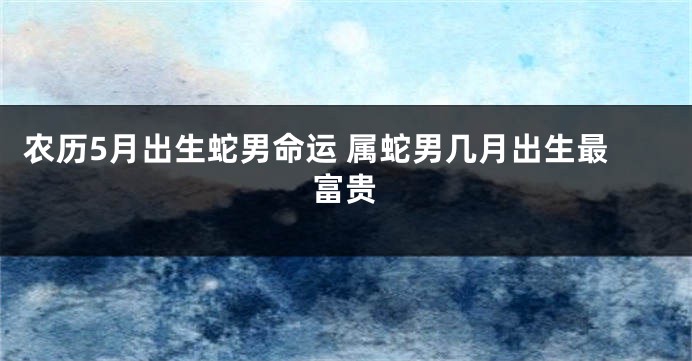 农历5月出生蛇男命运 属蛇男几月出生最富贵