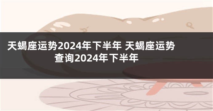 天蝎座运势2024年下半年 天蝎座运势查询2024年下半年