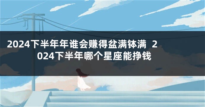 2024下半年年谁会赚得盆满钵满  2024下半年哪个星座能挣钱