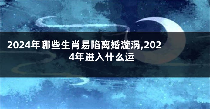2024年哪些生肖易陷离婚漩涡,2024年进入什么运