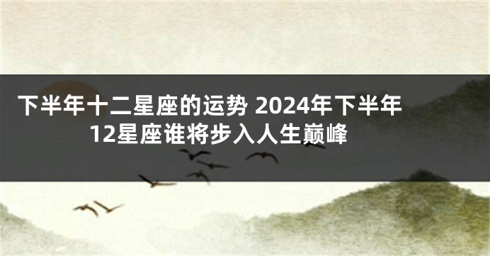 下半年十二星座的运势 2024年下半年12星座谁将步入人生巅峰 