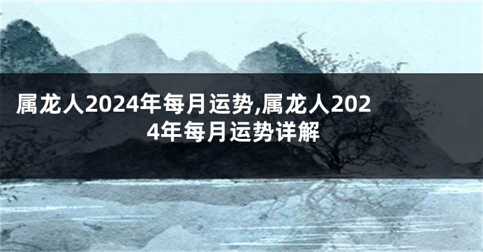 属龙人2024年每月运势,属龙人2024年每月运势详解