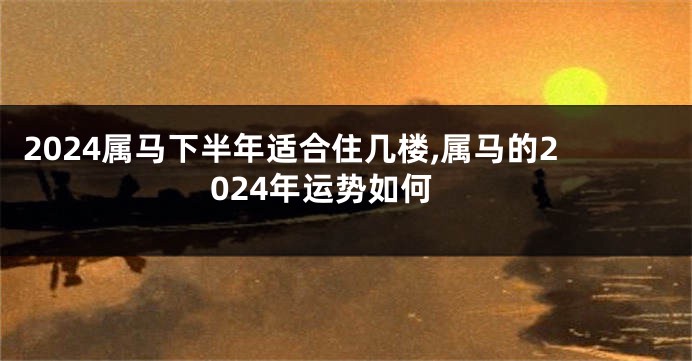 2024属马下半年适合住几楼,属马的2024年运势如何