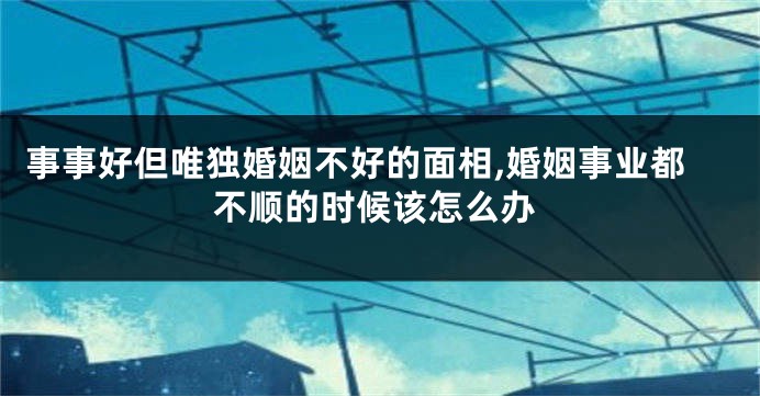 事事好但唯独婚姻不好的面相,婚姻事业都不顺的时候该怎么办