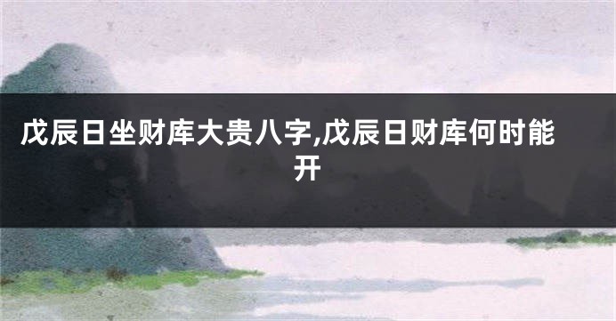 戊辰日坐财库大贵八字,戊辰日财库何时能开