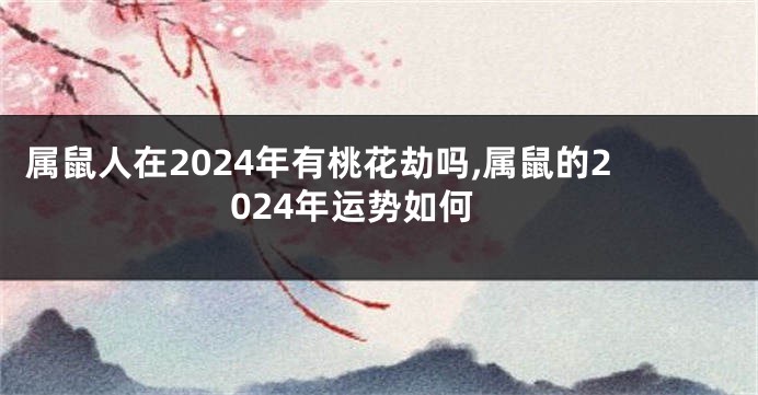 属鼠人在2024年有桃花劫吗,属鼠的2024年运势如何