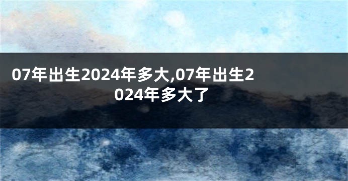 07年出生2024年多大,07年出生2024年多大了