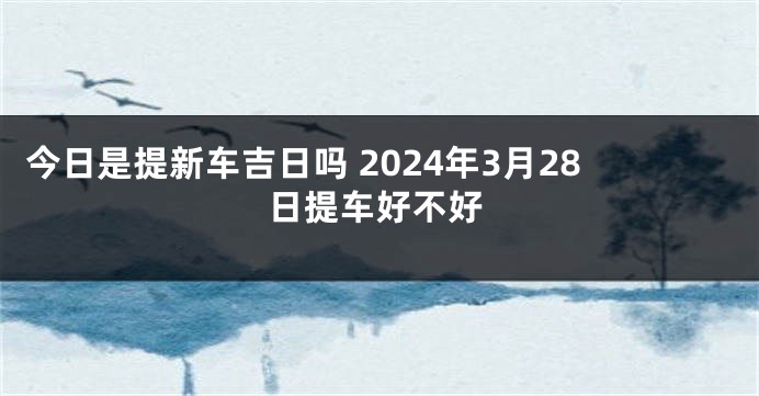 今日是提新车吉日吗 2024年3月28日提车好不好
