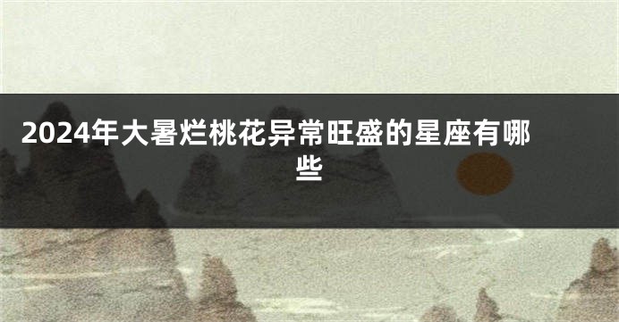 2024年大暑烂桃花异常旺盛的星座有哪些